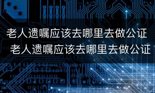 老人遗嘱应该去哪里去做公证 老人遗嘱应该去哪里去做公证呢