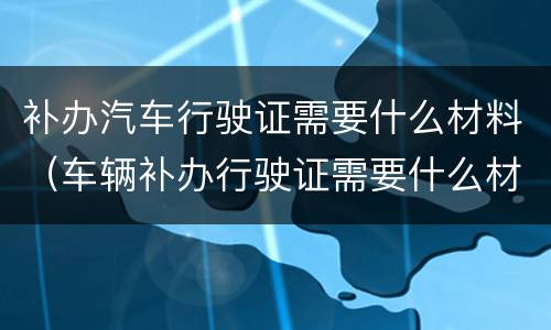 补办汽车行驶证需要什么材料（车辆补办行驶证需要什么材料）