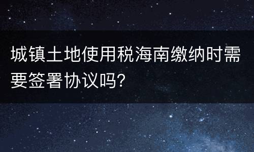 城镇土地使用税海南缴纳时需要签署协议吗？