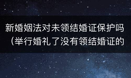 新婚姻法对未领结婚证保护吗（举行婚礼了没有领结婚证的婚姻受法律保护吗）