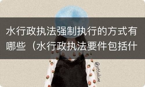 水行政执法强制执行的方式有哪些（水行政执法要件包括什么）