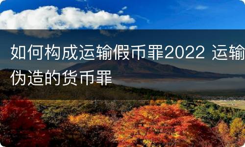 如何构成运输假币罪2022 运输伪造的货币罪