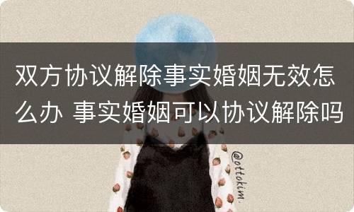 双方协议解除事实婚姻无效怎么办 事实婚姻可以协议解除吗