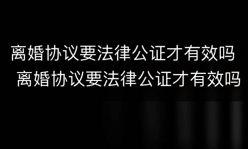 离婚协议要法律公证才有效吗 离婚协议要法律公证才有效吗怎么写