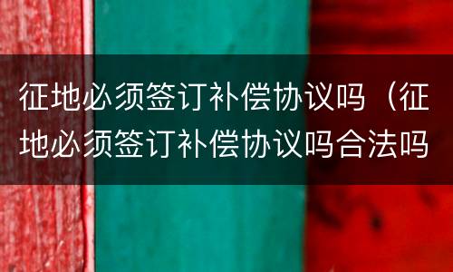 征地必须签订补偿协议吗（征地必须签订补偿协议吗合法吗）