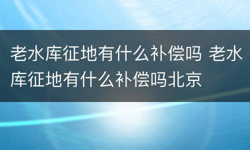 老水库征地有什么补偿吗 老水库征地有什么补偿吗北京