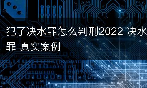 犯了决水罪怎么判刑2022 决水罪 真实案例