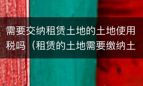 需要交纳租赁土地的土地使用税吗（租赁的土地需要缴纳土地使用税吗）