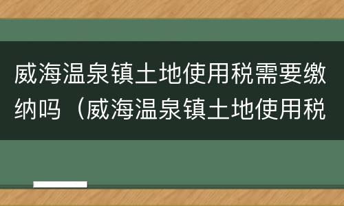 威海温泉镇土地使用税需要缴纳吗（威海温泉镇土地使用税需要缴纳吗现在）