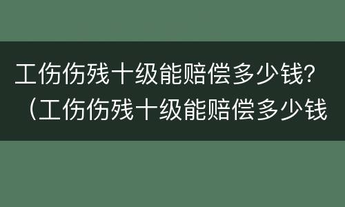 工伤伤残十级能赔偿多少钱？（工伤伤残十级能赔偿多少钱?由谁来支付）