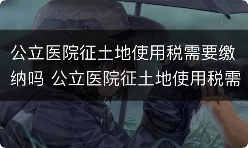 公立医院征土地使用税需要缴纳吗 公立医院征土地使用税需要缴纳吗北京