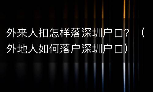 外来人扣怎样落深圳户口？（外地人如何落户深圳户口）