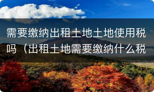 需要缴纳出租土地土地使用税吗（出租土地需要缴纳什么税）