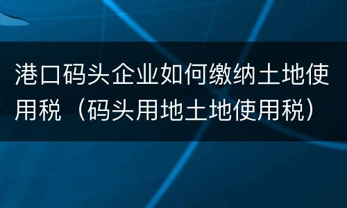 港口码头企业如何缴纳土地使用税（码头用地土地使用税）