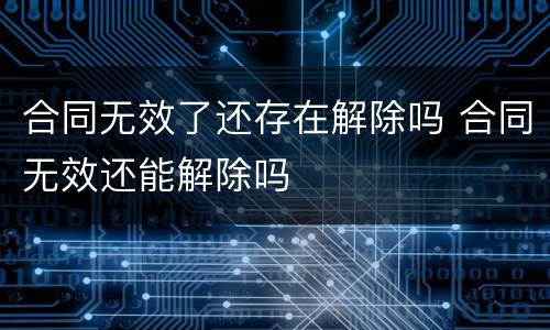 合同无效了还存在解除吗 合同无效还能解除吗