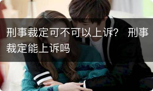 刑事裁定可不可以上诉？ 刑事裁定能上诉吗