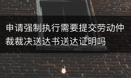 申请强制执行需要提交劳动仲裁裁决送达书送达证明吗