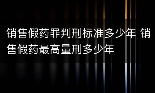 销售假药罪判刑标准多少年 销售假药最高量刑多少年