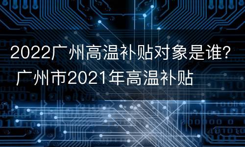 2022广州高温补贴对象是谁？ 广州市2021年高温补贴
