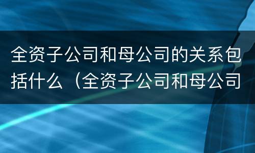 全资子公司和母公司的关系包括什么（全资子公司和母公司是关联企业吗）