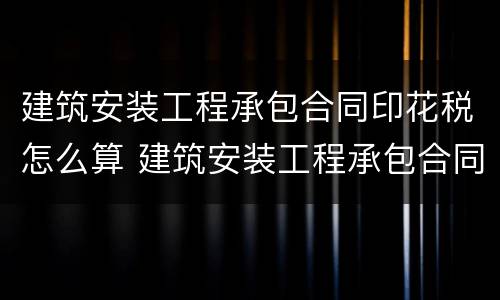 建筑安装工程承包合同印花税怎么算 建筑安装工程承包合同印花税计税金额