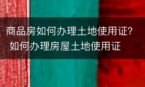 商品房如何办理土地使用证？ 如何办理房屋土地使用证