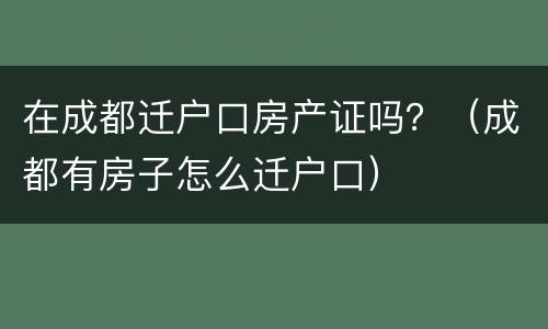 在成都迁户口房产证吗？（成都有房子怎么迁户口）
