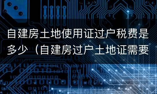 自建房土地使用证过户税费是多少（自建房过户土地证需要多少钱）