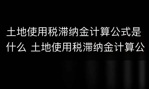 土地使用税滞纳金计算公式是什么 土地使用税滞纳金计算公式是什么