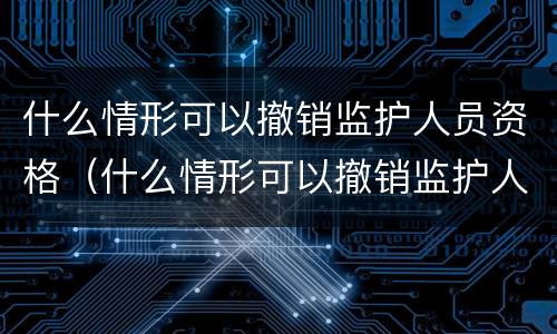 什么情形可以撤销监护人员资格（什么情形可以撤销监护人员资格申请）
