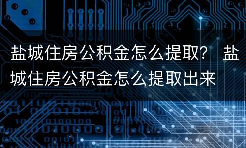 盐城住房公积金怎么提取？ 盐城住房公积金怎么提取出来