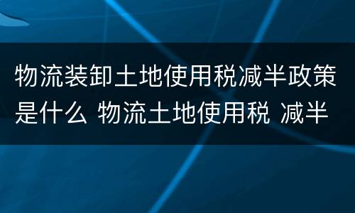 物流装卸土地使用税减半政策是什么 物流土地使用税 减半