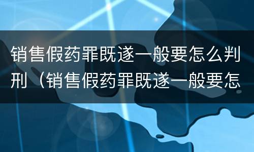 销售假药罪既遂一般要怎么判刑（销售假药罪既遂一般要怎么判刑呢）