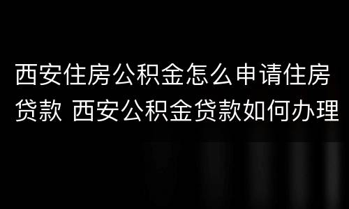 西安住房公积金怎么申请住房贷款 西安公积金贷款如何办理