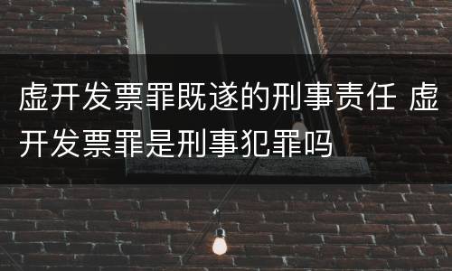 虚开发票罪既遂的刑事责任 虚开发票罪是刑事犯罪吗