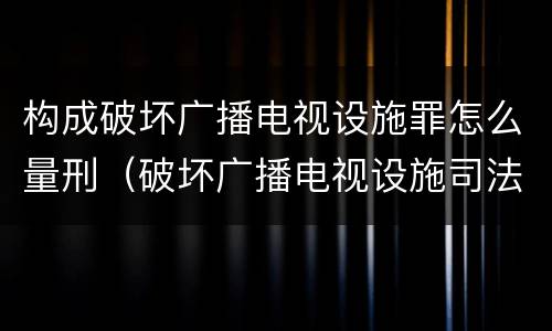 构成破坏广播电视设施罪怎么量刑（破坏广播电视设施司法解释）
