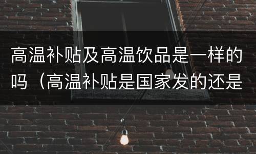高温补贴及高温饮品是一样的吗（高温补贴是国家发的还是企业发的）