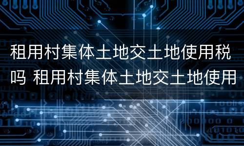 租用村集体土地交土地使用税吗 租用村集体土地交土地使用税吗怎么交