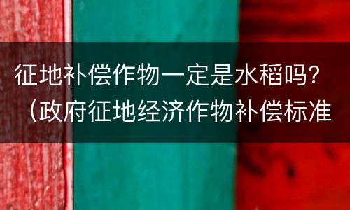 征地补偿作物一定是水稻吗？（政府征地经济作物补偿标准）