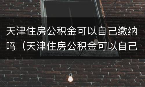 天津住房公积金可以自己缴纳吗（天津住房公积金可以自己缴纳吗现在）
