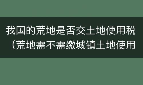 我国的荒地是否交土地使用税（荒地需不需缴城镇土地使用税）