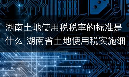湖南土地使用税税率的标准是什么 湖南省土地使用税实施细则