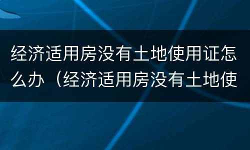 经济适用房没有土地使用证怎么办（经济适用房没有土地使用证怎么办）