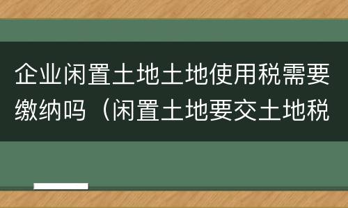 企业闲置土地土地使用税需要缴纳吗（闲置土地要交土地税吗）