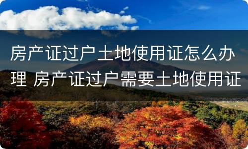 房产证过户土地使用证怎么办理 房产证过户需要土地使用证吗
