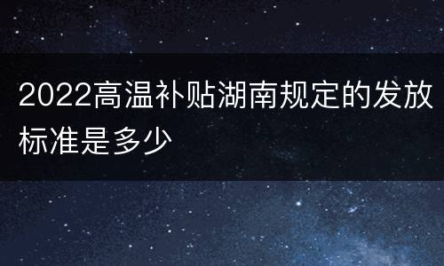 2022高温补贴湖南规定的发放标准是多少