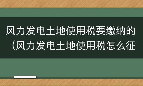 风力发电土地使用税要缴纳的（风力发电土地使用税怎么征收）