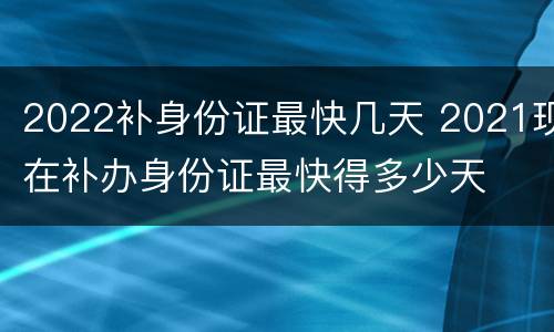 2022补身份证最快几天 2021现在补办身份证最快得多少天