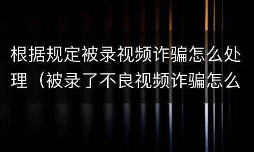 根据规定被录视频诈骗怎么处理（被录了不良视频诈骗怎么处理怎么报警）