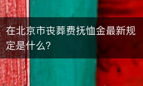 在北京市丧葬费抚恤金最新规定是什么？